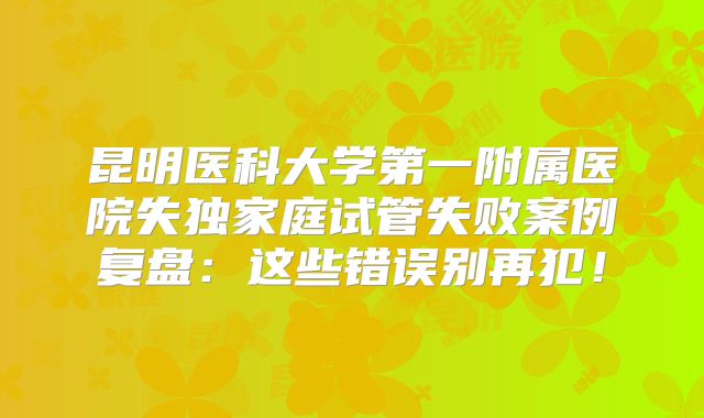 昆明医科大学第一附属医院失独家庭试管失败案例复盘：这些错误别再犯！