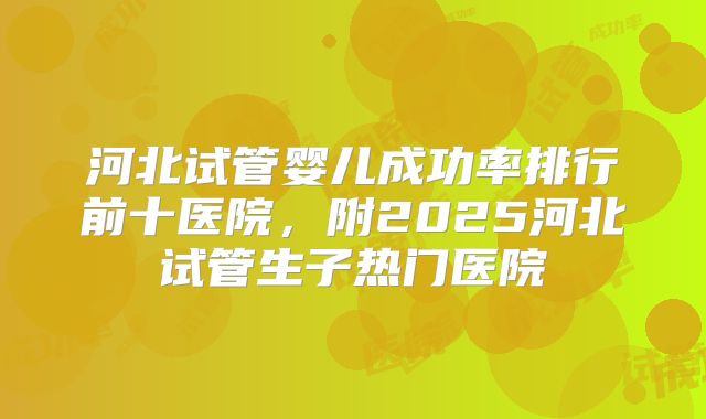 河北试管婴儿成功率排行前十医院,附2025河北试管生子热门医院