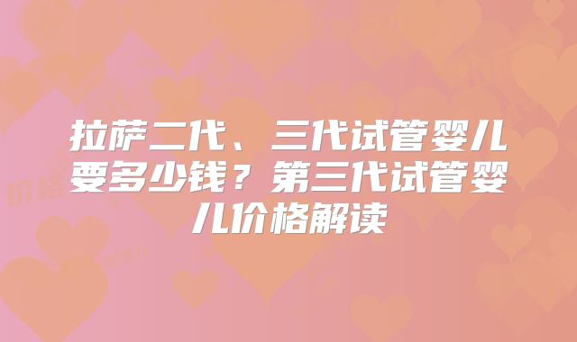 拉萨二代、三代试管婴儿要多少钱?第三代试管婴儿价格解读
