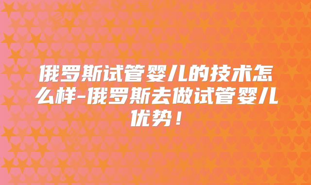 俄罗斯试管婴儿的技术怎么样-俄罗斯去做试管婴儿优势！