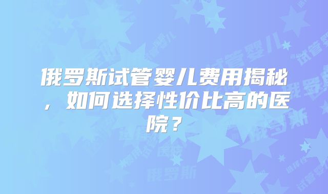 俄罗斯试管婴儿费用揭秘,如何选择性价比高的医院?