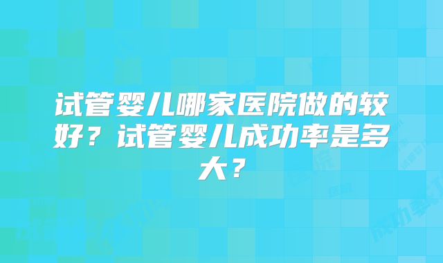 试管婴儿哪家医院做的较好？试管婴儿成功率是多大？