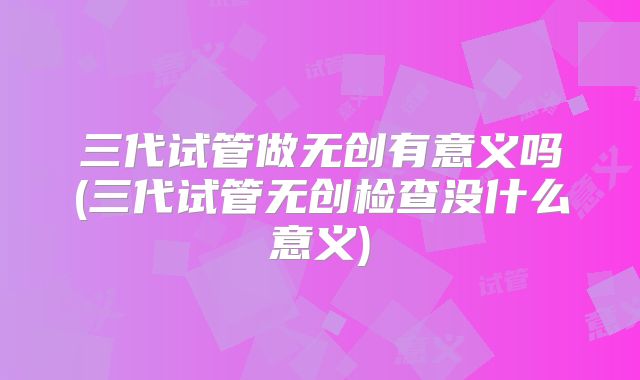 三代试管做无创有意义吗(三代试管无创检查没什么意义)