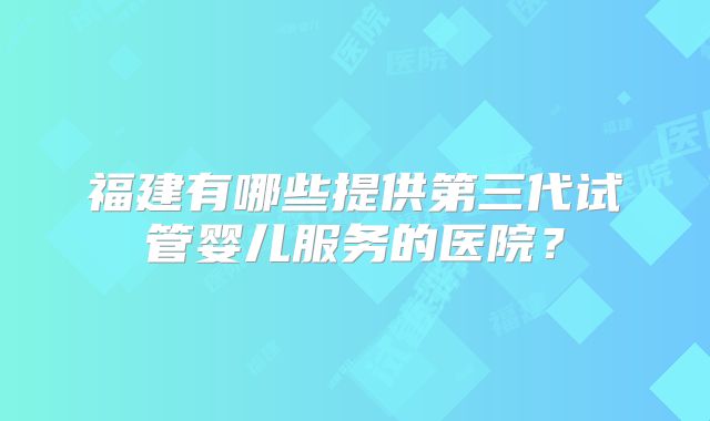 福建有哪些提供第三代试管婴儿服务的医院?