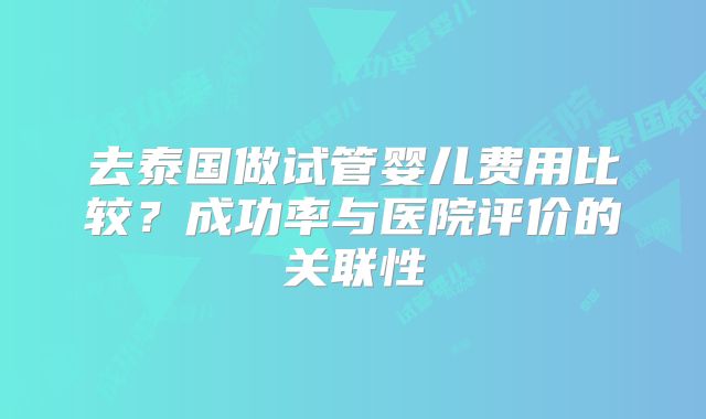 去泰国做试管婴儿费用比较?成功率与医院评价的关联性