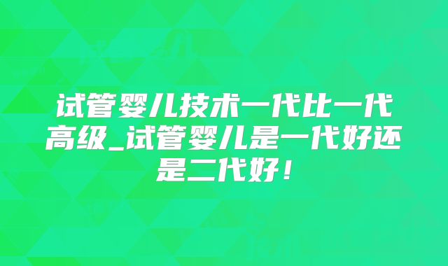 试管婴儿技术一代比一代高级_试管婴儿是一代好还是二代好!
