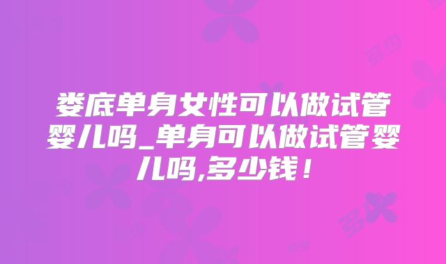 娄底单身女性可以做试管婴儿吗_单身可以做试管婴儿吗,多少钱！