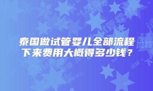 泰国做试管婴儿全部流程下来费用大概得多少钱?