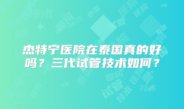 杰特宁医院在泰国真的好吗?三代试管技术如何?
