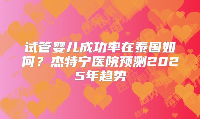 试管婴儿成功率在泰国如何？杰特宁医院预测2025年趋势