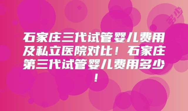 石家庄三代试管婴儿费用及私立医院对比!石家庄第三代试管婴儿费用多少!
