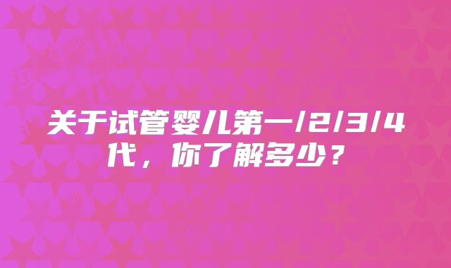 关于试管婴儿第一/2/3/4代,你了解多少?