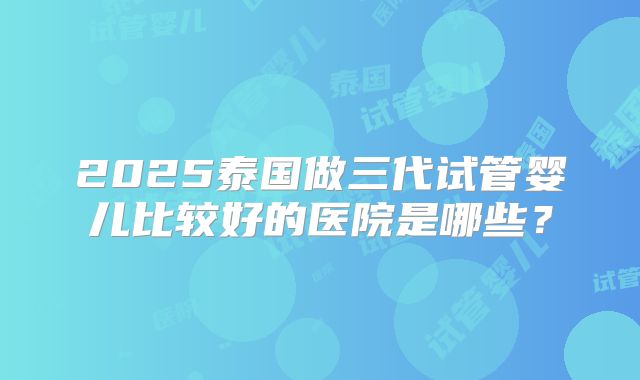 2025泰国做三代试管婴儿比较好的医院是哪些？
