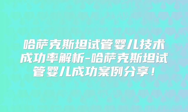 哈萨克斯坦试管婴儿技术成功率解析-哈萨克斯坦试管婴儿成功案例分享!