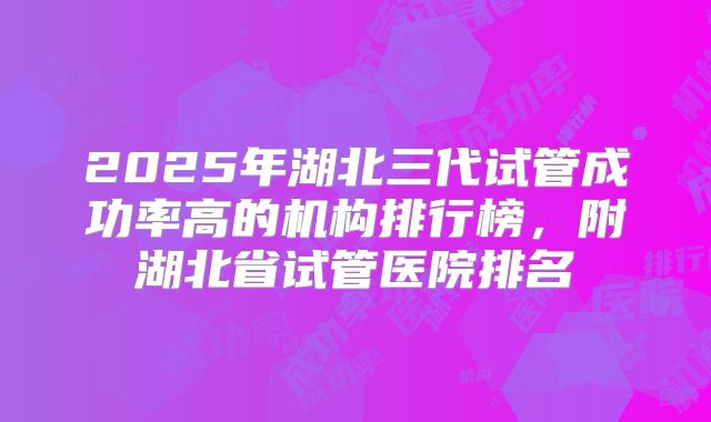 2025年湖北三代试管成功率高的机构排行榜,附湖北省试管医院排名