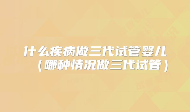 什么疾病做三代试管婴儿（哪种情况做三代试管）