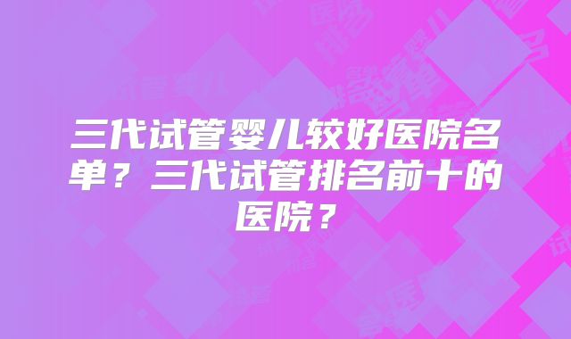 三代试管婴儿较好医院名单？三代试管排名前十的医院？