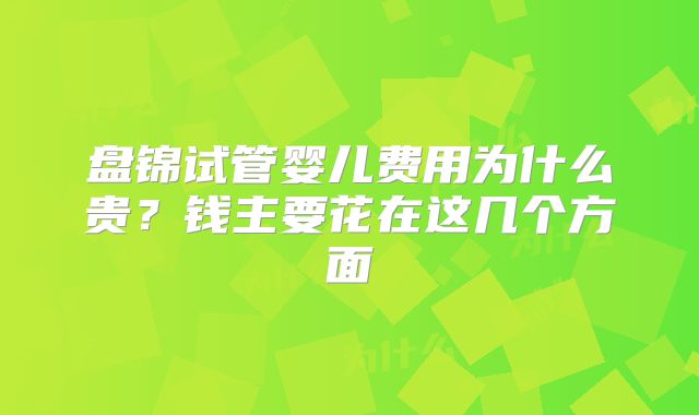 盘锦试管婴儿费用为什么贵?钱主要花在这几个方面