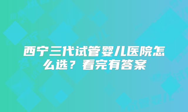 西宁三代试管婴儿医院怎么选?看完有答案