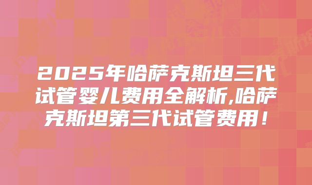 2025年哈萨克斯坦三代试管婴儿费用全解析,哈萨克斯坦第三代试管费用!