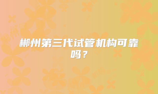郴州第三代试管机构可靠吗？