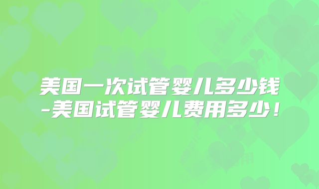美国一次试管婴儿多少钱-美国试管婴儿费用多少！