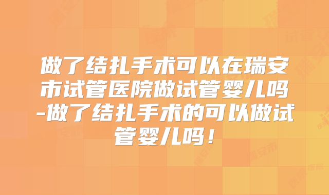 做了结扎手术可以在瑞安市试管医院做试管婴儿吗-做了结扎手术的可以做试管婴儿吗！