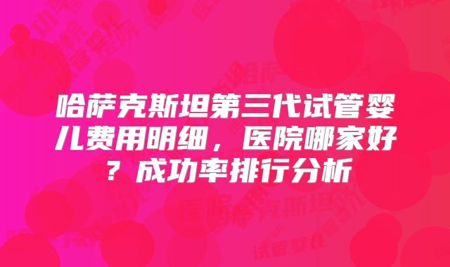 哈萨克斯坦第三代试管婴儿费用明细,医院哪家好?成功率排行分析