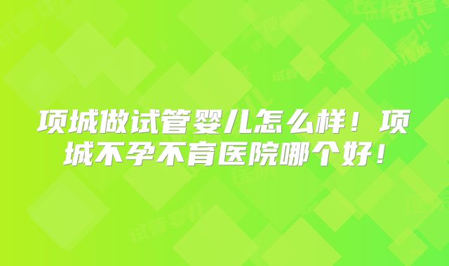 项城做试管婴儿怎么样!项城不孕不育医院哪个好!