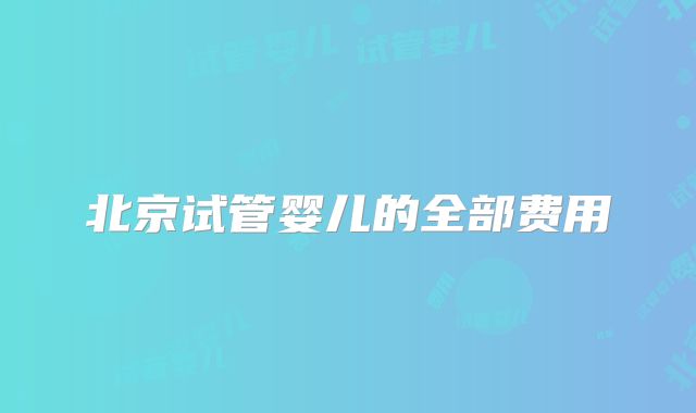 北京试管婴儿的全部费用
