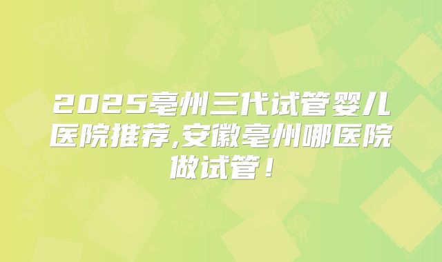 2025亳州三代试管婴儿医院推荐,安徽亳州哪医院做试管!
