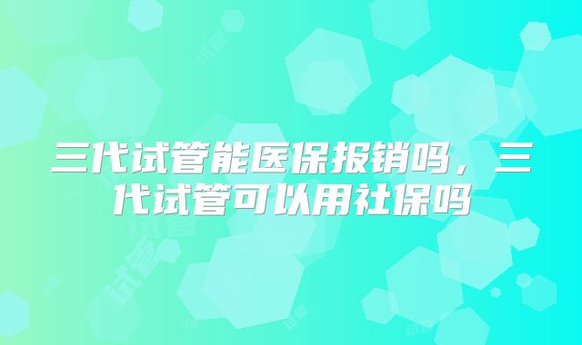 三代试管能医保报销吗,三代试管可以用社保吗