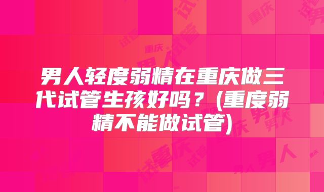 男人轻度弱精在重庆做三代试管生孩好吗?(重度弱精不能做试管)