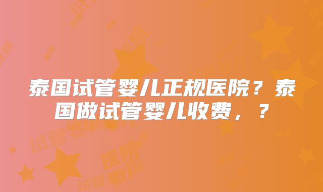 泰国试管婴儿正规医院?泰国做试管婴儿收费,?
