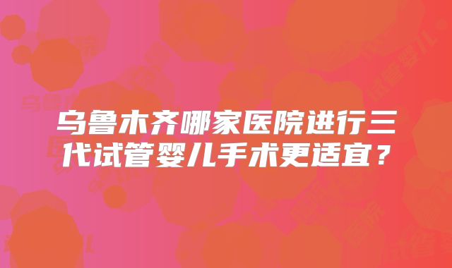 乌鲁木齐哪家医院进行三代试管婴儿手术更适宜？