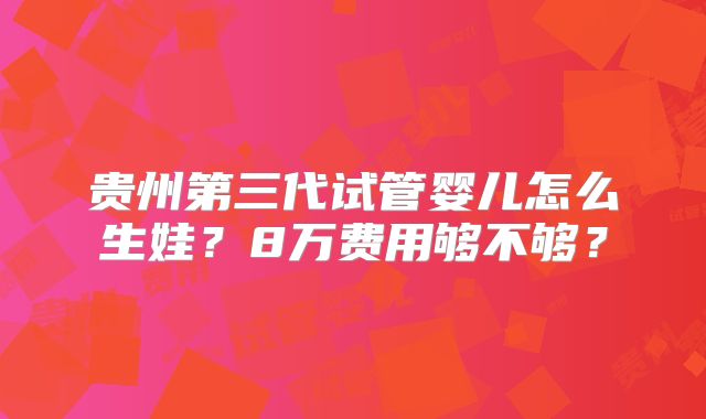 贵州第三代试管婴儿怎么生娃？8万费用够不够？
