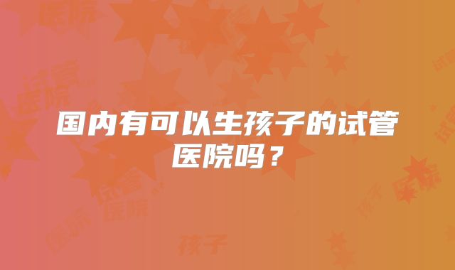 国内有可以生孩子的试管医院吗？