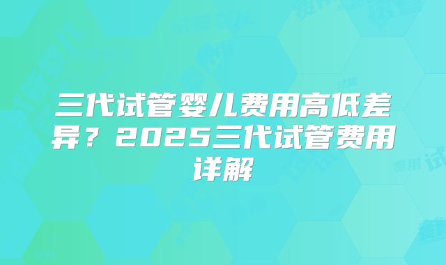 三代试管婴儿费用高低差异?2025三代试管费用详解
