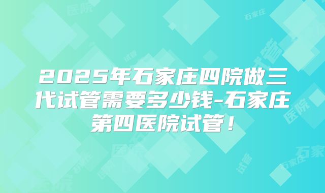 2025年石家庄四院做三代试管需要多少钱-石家庄第四医院试管!