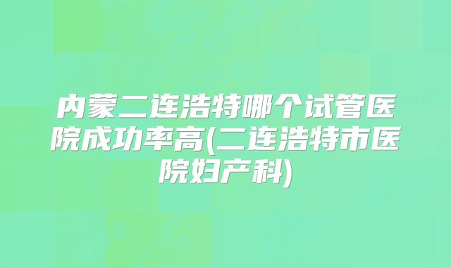 内蒙二连浩特哪个试管医院成功率高(二连浩特市医院妇产科)