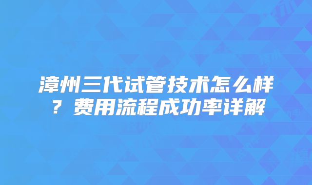 漳州三代试管技术怎么样？费用流程成功率详解
