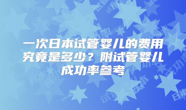 一次日本试管婴儿的费用究竟是多少?附试管婴儿成功率参考
