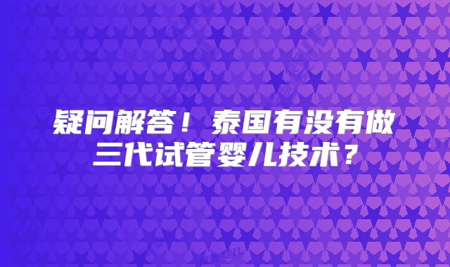 疑问解答!泰国有没有做三代试管婴儿技术?