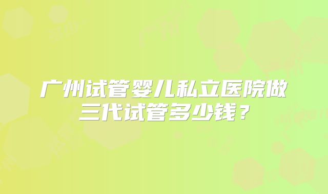 广州试管婴儿私立医院做三代试管多少钱?