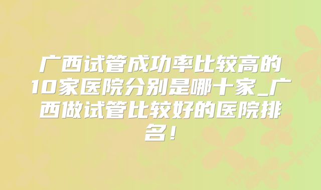 广西试管成功率比较高的10家医院分别是哪十家_广西做试管比较好的医院排名!