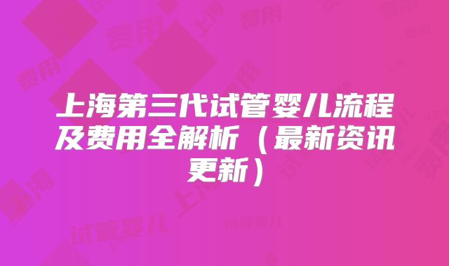 上海第三代试管婴儿流程及费用全解析（最新资讯更新）