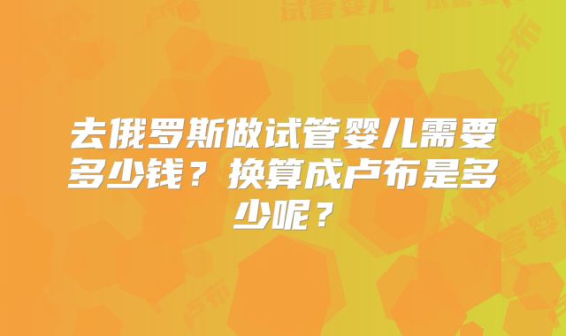 去俄罗斯做试管婴儿需要多少钱?换算成卢布是多少呢?