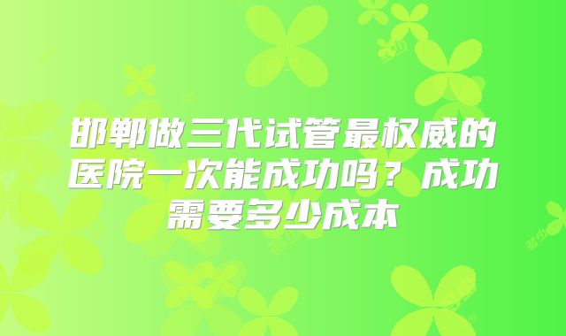 邯郸做三代试管最权威的医院一次能成功吗?成功需要多少成本