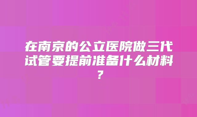 在南京的公立医院做三代试管要提前准备什么材料?