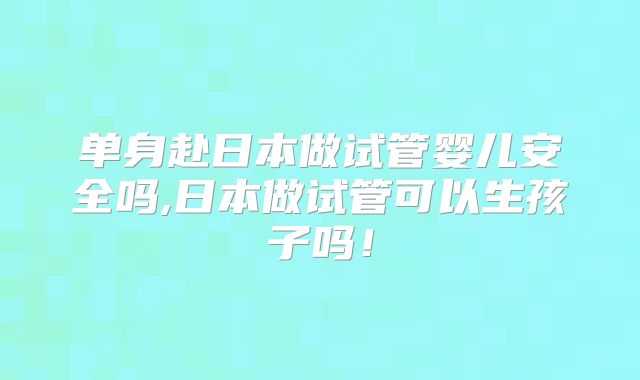 单身赴日本做试管婴儿安全吗,日本做试管可以生孩子吗！